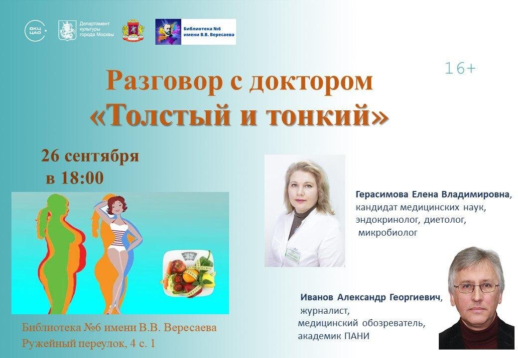 ПРИГЛАШАЕМ на встречу с эндокринологом, диетологом, микробиологом, кандидатом медицинских наук Еленой Владимировной Герасимовой.

26 сентября в 18:00 В Библиотеке № 6 имени В.В. Вересаева состоится разговор с доктором на тему "Толстый и тонкий".

- Ожирение и избыточная масса тела во всём мире стали реальной проблемой. С нею сталкиваются жители большинства стран, в том числе и России. По оценкам Всемирной организации здравоохранения, с 1980 года число пациентов с ожирением во всём мире практически удвоилось. С увеличением темпов заболеваемости растёт и обеспокоенность специалистов, так как ожирение влияет на общую продолжительность жизни и сопровождается частым развитием тяжёлых заболеваний, таких как сахарный диабет 2-го типа, артериальная гипертензия, атеросклероз, репродуктивная дисфункция, метаболический синдром и т.д.
- О проблемах избыточной массы тела, ожирения, пользе и вреде популярных ныне диет мы побеседуем с эндокринологом, диетологом, микробиологом, кандидатом медицинских наук Еленой Владимировной Герасимовой.
- Е.Герасимова занимается изучением и коррекцией проблем веса человека, как избыточной, так и недостаточной массы тела. Подробно расскажет о психоэндокринологии - важном направлении современной медицины.
- В завершение разговора ответит на интересующие слушателей вопросы, даст полезные рекомендации по организации здорового и сбалансированного питания. Поделится рецептом быстрого приготовления любимого блюда с его дегустацией.
- Встречу проведет Иванов Александр Георгиевич, руководитель проекта "Разговор с доктором", медицинский обозреватель, член редколлегии "Медицинской газеты", член Союзов журналистов России и Москвы, академик Петровской академии наук и искусств.

- Адрес: Библиотека №6 имени В.В. Вересаева
Ружейный переулок, 4с1,Смоленская (линия 3)