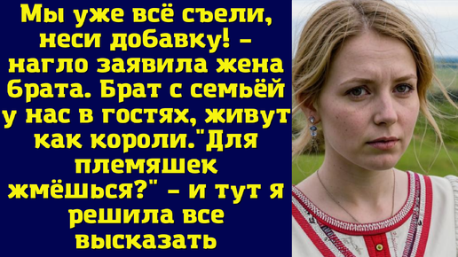 Мы уже всё съели, неси добавку! – нагло заявила жена брата. Брат с семьёй у нас в гостях, живут как короли.Для племяшек жмёшься