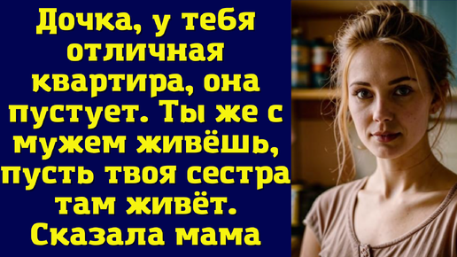 Дочка, у тебя отличная квартира, она пустует. Ты же с мужем живёшь, пусть твоя сестра там живёт. Сказала мама