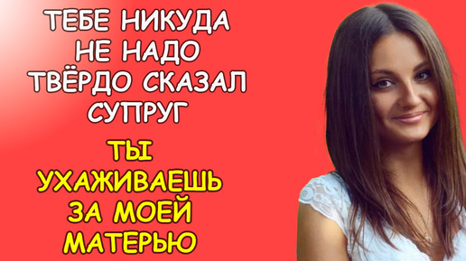 Тебе никуда не надо твёрдо сказал супруг, ты будешь ухаживать за моей матерью