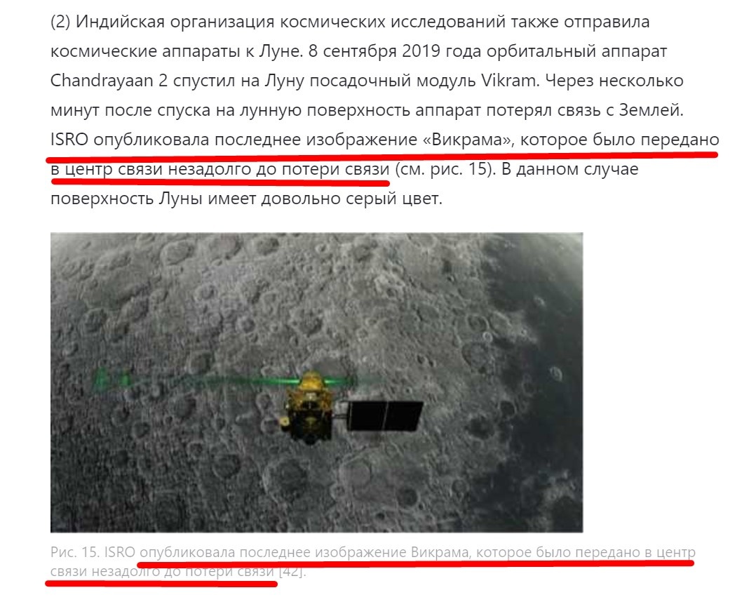 "Индийская организация космических исследований также отправила космические аппараты к Луне. 8 сентября 2019 года орбитальный аппарат Chandrayaan 2 спустил на Луну посадочный модуль Vikram. Через несколько минут после спуска на лунную поверхность аппарат потерял связь с Землей. ISRO опубликовала последнее изображение «Викрама», которое было передано в центр связи незадолго до потери связи (см. рис. 15). В данном случае поверхность Луны имеет довольно серый цвет." Гласит статья "Лунной программы".