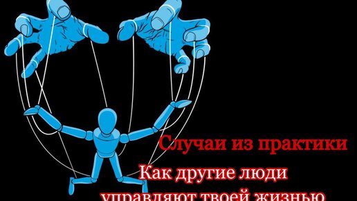 Как другие люди управляют твоей жизнью. Случаи из практики.