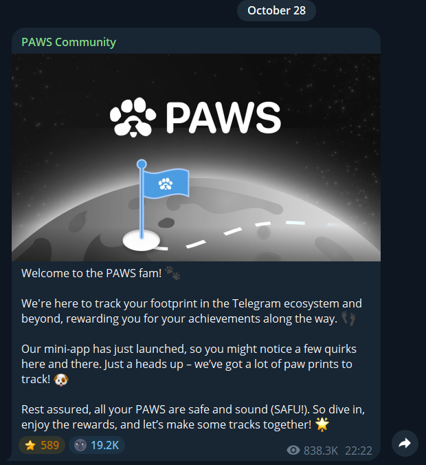 Перевод:
Добро пожаловать в сообщество PAWS! 
Мы здесь для того, чтобы отслеживать ваше присутствие в экосистеме Telegram и
за ее пределами, вознаграждая вас за ваши достижения на этом пути.

Наше мини-приложение только что запущено, поэтому вы можете заметить некоторые странности. Просто предупреждаю - нам нужно отслеживать множество отпечатков лап!

Будьте уверены, все ваши лапы в целости и сохранности (в полной безопасности!). Так что погружайтесь, наслаждайтесь наградами и давайте вместе сделаем это!