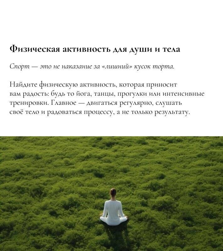 Физическая активность для души и тела

 Спорт — это не наказание за «лишний» кусок торта. 

Найдите физическую активность, которая приносит вам радость: будь то йога, танцы, прогулки или интенсивные тренировки. Главное — двигаться регулярно, слушать своё тело и радоваться процессу, а не только результату. 
