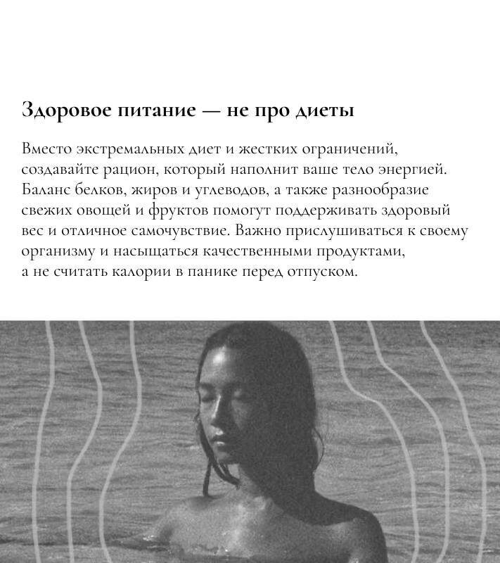 Здоровое питание — не про диеты 

Вместо экстремальных диет и жестких ограничений, создавайте рацион, который наполнит ваше тело энергией. Баланс белков, жиров и углеводов, а также разнообразие свежих овощей и фруктов помогут поддерживать здоровый вес и отличное самочувствие. Важно прислушиваться к своему организму и насыщаться качественными продуктами, а не считать калории в панике перед отпуском. 