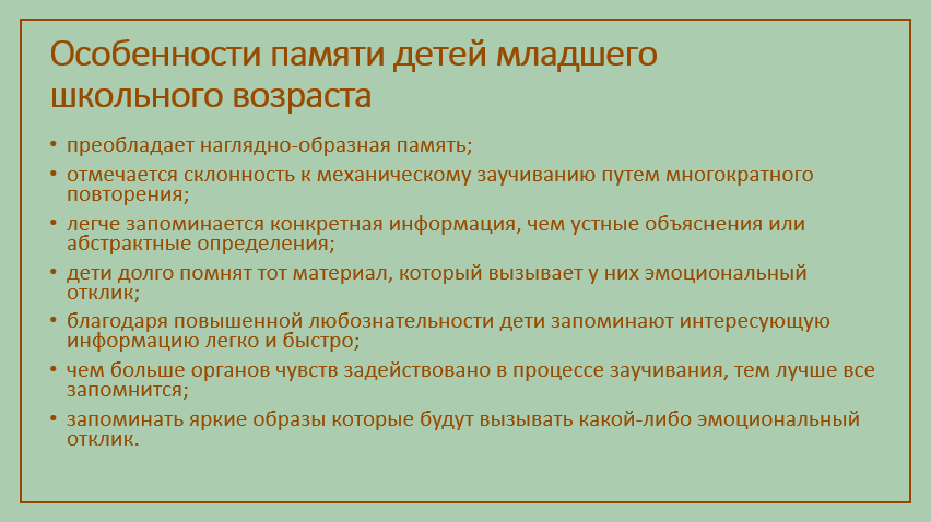 Особенности памяти детей этого возраста:
-преобладает наглядно-образная память; отмечается склонность к механическому заучиванию 
-путем многократного повторения;

-легче запоминается конкретная информация, чем устные объяснения или абстрактные определения;

-дети долго помнят тот материал, который вызывает у них эмоциональный отклик;

-благодаря повышенной любознательности дети запоминают интересующую информацию легко и быстро;

-чем больше органов чувств задействовано в процессе заучивания, тем лучше все запомнится;
запоминать яркие образы которые будут вызывать какой-либо эмоциональный отклик.
