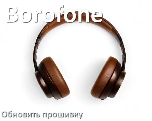 
Borofone как обновить прошивку беспроводных наушников через Bluetooth, кейс, ПК