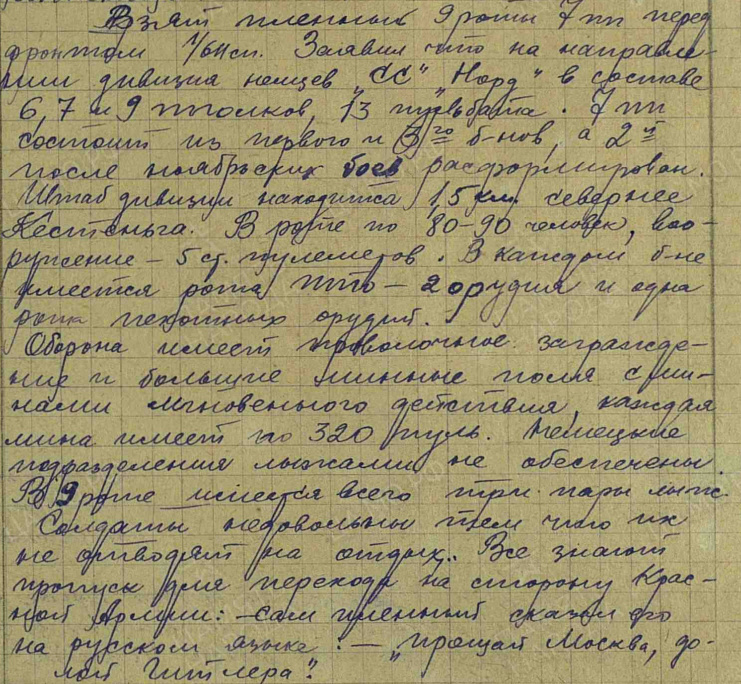 Взят пленный 9 роты 7 ПП перед фронтом 1/611 СП. Заявил, что на направлении дивизия немцев СС "Норд" в составе 6, 7 и 9 полков, 13 пульбат. 7 ПП состоит из первого и 3-го б-нов, а 2-й после ноябрьских боёв расформирован. Штаб дивизии находится 1,5 км севернее Кестеньга. В роте по 80-90 человек, вооружение 5 ст. пулемётов. В каждом б-не имеется рота ПТО - 2 орудия и одна рота пехотных орудий. Оборона имеет проволочное заграждение и большие минные поля с минами мгновенного действия, каждая мина имеет по 320 пуль. Немецкие подразделения лыжами не обеспечены. В 9 роте имеется всего три пары лыж. Солдаты недовольны тем, что их не отводят на отдых. Все знают пропуск для перехода на сторону Красной Армии: - сам пленный сказал его на русском языке: - "Прощай Москва, долой Гитлера".