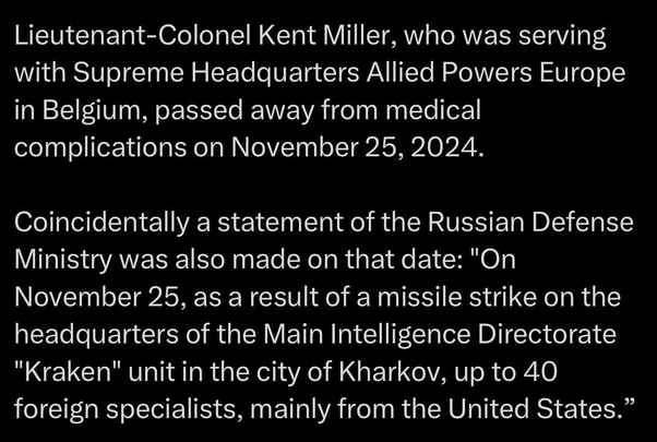 Подполковник Кент Миллер, служивший в штабе Верховного главнокомандования ОВС НАТО в Европе в Бельгии, скончался от медицинских осложнений 25 ноября 2024 года. По совпадению, в эту же дату было сделано заявление Министерства обороны России: «25 ноября в результате ракетного удара по штабу Главного разведывательного управления подразделения «Кракен» в городе Харькове погибло до 40 иностранных специалистов, в основном из США».