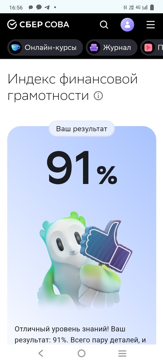 Сбер меня протестировал и выдал результат. Моя финансовая грамотность составляет 91%. Вопросы были легкие, кто более - менее учился в школе, думаю, сможет сдать. Эти недостающие 9% до 100 мне урезал ответ на расчет процентов, которые я в уме посчитала, лень было потянуться за ручкой и бумагой или открыть калькулятор на телефоне.