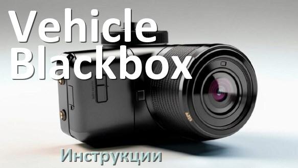 
Vehicle Blackbox инструкции по эксплуатации видеорегистраторов на русском языке
