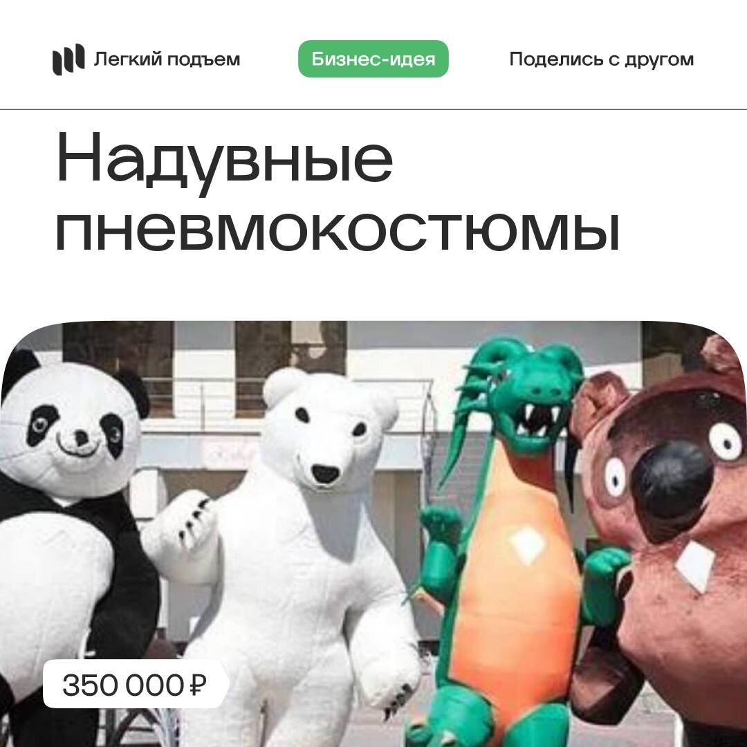 знес Идея: Надувные пневмокостюмы
Стартовый капитал: от 350.000₽ 

Японский бизнес SHOWplus известен благодаря взорвавшейся теме — гигантские надувные пневмокостюмы, которыми они занимаются на рынке больше 4 лет. 

Как правило, это 3-х метровый мультяшный герой, завлекающий посетителей торгового центра на открытие детского магазина игрушек. Но целевой аудиторией могут быть не только дети — взрослые отлично «клюют» на гигантского аниматора, особенно, если тот примет образ супергероя или знаменитость. 

Покупка одного пневмокостюма обойдётся в 50.000-60.000 рублей, при стоимости часовой аренды — 4.000 рублей.

🩷 Легкий подъем