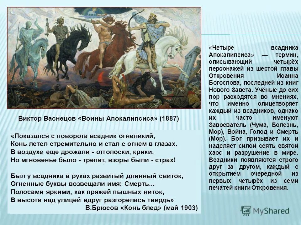 Откровение Иоанна Богослова, 6 глава: "И я видел, что Агнец снял первую из семи печатей, и я услышал одно из четырех животных, говорящее как бы громовым голосом: иди и смотри. Я взглянул, и вот, конь белый, и на нем всадник, имеющий лук, и дан был ему венец; и вышел он как победоносный, и чтобы победить. И когда он снял вторую печать, я слышал второе животное, говорящее: иди и смотри. И вышел другой конь, рыжий; и сидящему на нем дано взять мир с земли, и чтобы убивали друг друга; и дан ему большой меч. И когда Он снял третью печать, я слышал третье животное, говорящее: иди и смотри. Я взглянул, и вот, конь вороной, и на нем всадник, имеющий меру в руке своей. И слышал я голос посреди четырех животных, говорящий: хиникс пшеницы за динарий*, и три хиникса ячменя за динарий; елея же и вина не повреждай. И когда Он снял четвертую печать, я слышал голос четвертого животного, говорящий: иди и смотри. И я взглянул, и вот, конь бледный, и на нем всадник, которому имя «смерть»; и ад следовал за ним; и дана ему власть над четвертою частью земли – умерщвлять мечом и голодом, и мором и зверями земными (Откр.6:1-8).