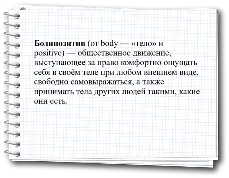 Бодипозитив (от body — «тело» и positive) — общественное движение, выступающее за право комфортно ощущать себя в своём теле при любом внешнем виде, свободно самовыражаться, а также принимать тела других людей такими, какие они есть.