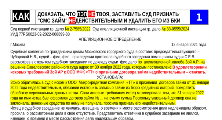 Суд первой инстанции гр. дело 
№ 2-7585/2022  Суд апелляционной инстанции гр. дело 
УИД 77RS0023-02-2022-008899-83
 № 33-0555/2024      
АПЕЛЛЯЦИОННОЕ ОПРЕДЕЛЕНИЕ
 г.Москва                                                                                                                                               12 января 2024 года 
Судебная коллегия по гражданским делам Московского городского суда в составе: председательствующего – 
Чубаровой Н.В., судей – фио, фио,  при ведении протокола судебного заседания помощником судьи С Е.В. 
рассмотрев в открытом судебном заседании по докладу судьи  фио,дело 
по  апелляционной жалобе Зой А.Р. на 
решение Савеловского районного суда адрес от 30 ноября 2022 года, которым постановлено:В удовлетворении 
исковых требований Зой АР к ООО МФК «ТТ» о признании договора займа недействительным – отказать.
 УСТАНОВИЛА:
 Зфио обратилась в суд с иском к ООО  Микрокредитная компания  «ТТ» о признании  договора займа от 31 января 
2022 года недействительным, обязании исключить запись о займе из бюро кредитных историй, прекратить 
обработку персональных данных истца. Свои исковые требования истец мотивировала тем, что 31 января 2022 
года на имя истца был оформлен договор займа № ... на сумму сумма Поскольку указанный договор она не 
заключала, денежные средства по нему не получала, просила признать его недействительным. 
Истец в судебное заседание не явилась, извещена  о времени и месте рассмотрения дела надлежащим образом, 
просила  о рассмотрении дела в свое отсутствие. Представитель ответчика в судебное заседание не явился, 
извещен  о времени и месте рассмотрения дела надлежащим образом. 
Судом постановлено приведенное выше решение, об отмене которого по доводам поданной апелляционной 
жалобы просит Зфио, ссылаясь на незаконность и необоснованность постановленного решения. 
Стороны в судебное заседание суда апелляционной инстанции  не явились, извещены о времени и месте 
рассмотрения дела надлежащим образом,  представителем  ООО Микро