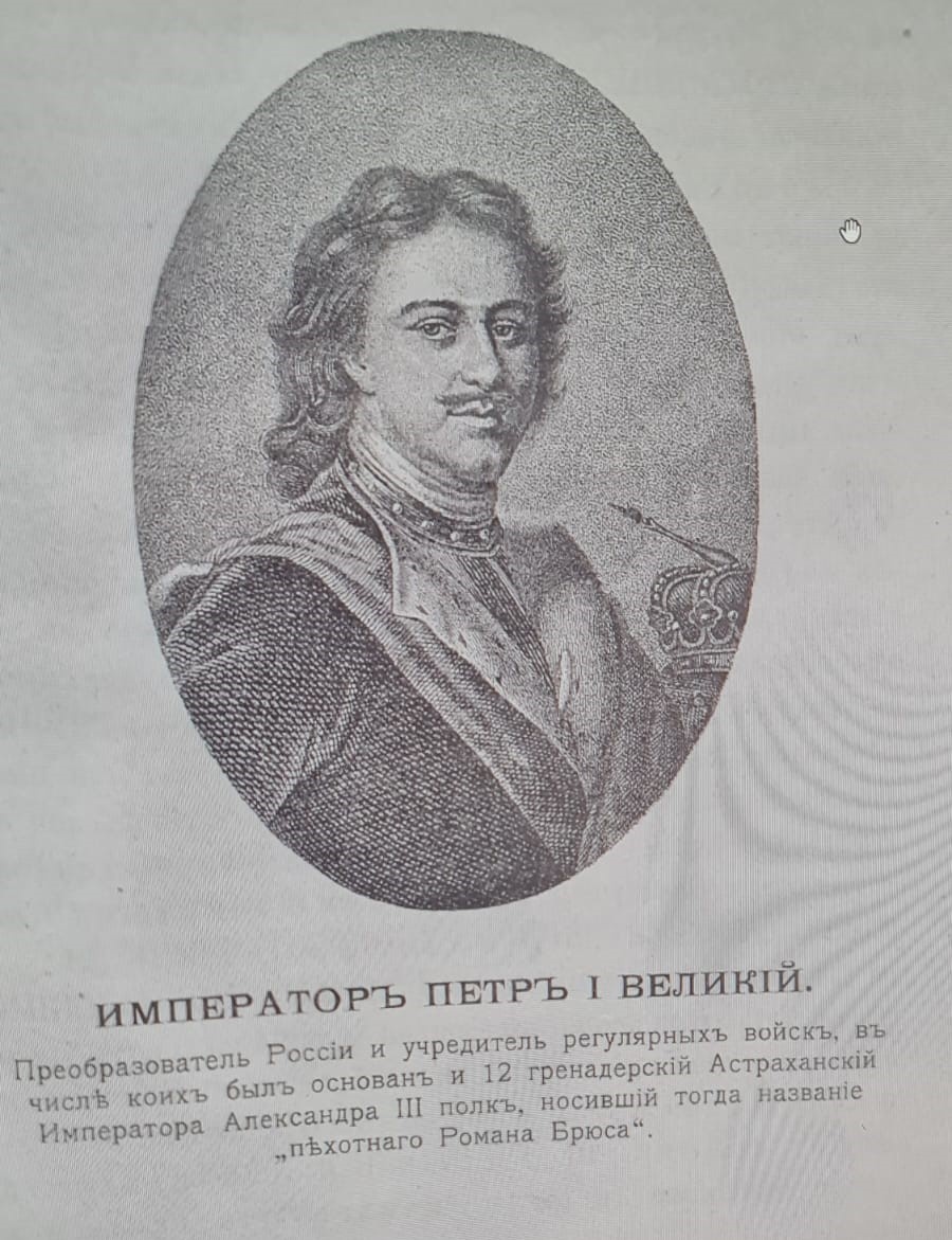 ИМПЕРАТОР ПЕТР I ВЕЛИКИЙ. Преобразователь России и учредитель регулярных войск, в числе коих был основан и 12 гренадерский Астраханский Императора Александра III полк, носивший тогда название "пехотнаго Романа Брюса". Зубарев Ф.И. Памятка 12 гренадерского Астраханского Императора Александра III полка / Сост. по полковым источникам подполк. Ф. Зубарев. — Москва : типо-лит. Б.О. Смирновой, 1910. — 120 с. ил.; 21. — (Юбилей государевых гренадер. 1900-1910). https://rusneb.ru/catalog/000200_000018_v19_rc_2063191/