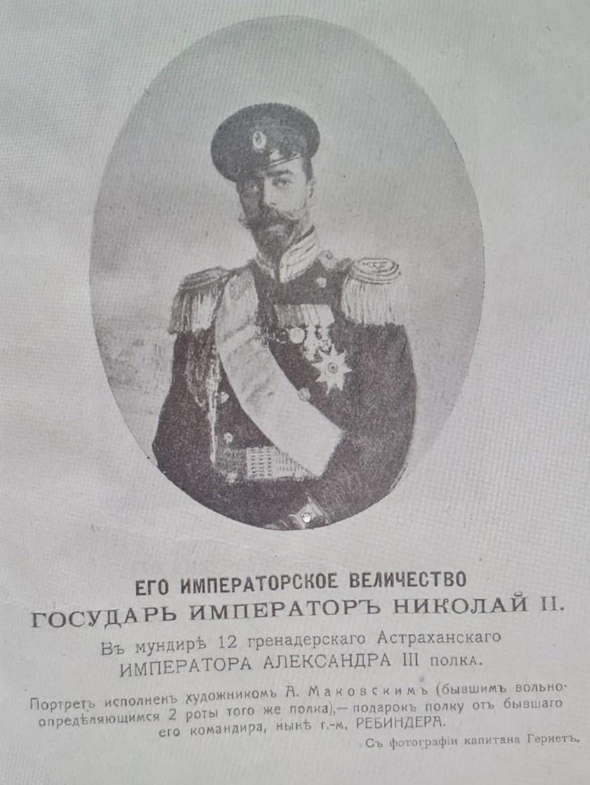 ЕГО ИМПЕРАТОРСКОЕ ВЕЛИЧЕСТВО ГОСУДАРЬ ИМПЕРАТОР НИКОЛАЙ II. В мундире 12 гренадерскаго Астраханскаго ИМПЕРАТОРА АЛЕКСАНДРА III полка. Портрет исполнен художником А. Маковским (бывшим вольноопределяющимся 2 роты того же полка), - подарок полку от бывшаго его командира, ныне г.-м. РЕБИНДЕРА. С фотографии капитана Гернет. Зубарев Ф.И. Памятка 12 гренадерского Астраханского Императора Александра III полка / Сост. по полковым источникам подполк. Ф. Зубарев. — Москва : типо-лит. Б.О. Смирновой, 1910. — 120 с. ил.; 21. — (Юбилей государевых гренадер. 1900-1910). https://rusneb.ru/catalog/000200_000018_v19_rc_2063191/