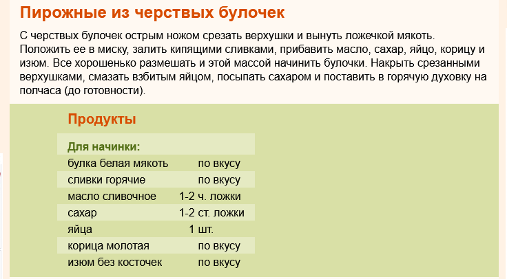 Пирожные из черствых булочек

С черствых булочек острым ножом срезать верхушки и вынуть ложечкой мякоть. Положить ее в миску, залить кипящими сливками, прибавить масло, сахар, яйцо, корицу и изюм. Все хорошенько размешать и этой массой начинить булочки. Накрыть срезанными верхушками, смазать взбитым яйцом, посыпать сахаром и поставить в горячую духовку на полчаса (до готовности).
Продукты
Для начинки:	
булка белая мякоть	 	по вкусу.
сливки горячие	 	по вкусу.
масло сливочное 	1-2	ч. ложки.
сахар 	1-2	ст. ложки.
яйца 	1	шт.
корица молотая	 	по вкусу.	
изюм без косточек	 	по вкусу  ♦  https://www.russianfood.com/recipes/recipe.php?rid=52525&ysclid=m7divad1h6252113260