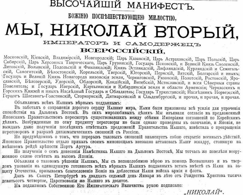 ВЫСОЧАЙШИЙ МАНИФЕСТ. Божиею поспешествующею милостию, Мы, Николай Вторый, Император и Самодержец Всероссийский, Московский, Киевский, Владимирский, Новгородский; Царь Казанский, Царь Астраханский, Царь Польский, Царь Сибирский, Царь Херсониса Таврического, Царь Грузинский, Государь Псковский, и Великий Князь Смоленский, Литовский, Волынский, Подольский, и Финляндский; Князь Эстляндский, Лифляндский, Курляндский и Семигальский, Самогитский, Белостокскиий, Корельский, Тверский, Югорский, Пермский, Вятский, Болгарский и иных; Государь и Великий Князь Новагорода низовские земли, Черниговский, Рязанский, Полотский, Ростовский, Ярославский, Белозерский, Удорский, Обдорский, Кондийский, Витебский, Мстиславский, и всея Северные страны Повелитель; и Государь Иверский, Карталинские и Кабардинские земли и области Арменские; Черкасских и Горских Князей и иных Наследный Государь и Обладатель; Государь Туркестанский; Наследник Норвежский, Герцог Шлезвиг-Голстинский, Стормарнский, Дитмарсенский и Ольденбургский, и прочая, и прочая, и прочая. Объявляем всем Нашим верным подданным:
В заботах о сохранении дорогого сердцу Нашему мира, Нами были приложены все усилия для упрочения спокойствия на Дальнем Востоке. В сих миролюбивых целях Мы изъявили согласие на предложенный Японским Правительством пересмотр существовавших между обеими Империями соглашений по Корейским делам. Возбужденные по сему предмету переговоры не были однако приведены к окончанию, и Япония, не выждав даже получения последних ответных предложений Правительства Нашего, известила о прекращении переговоров и разрыве дипломатических сношений с Россиею. https://archive.pskov.ru/sites/default/files/arhupr/test/11022014/1.jpg и https://ru.wikisource.org/wiki/Высочайший_манифест_27.01.1904