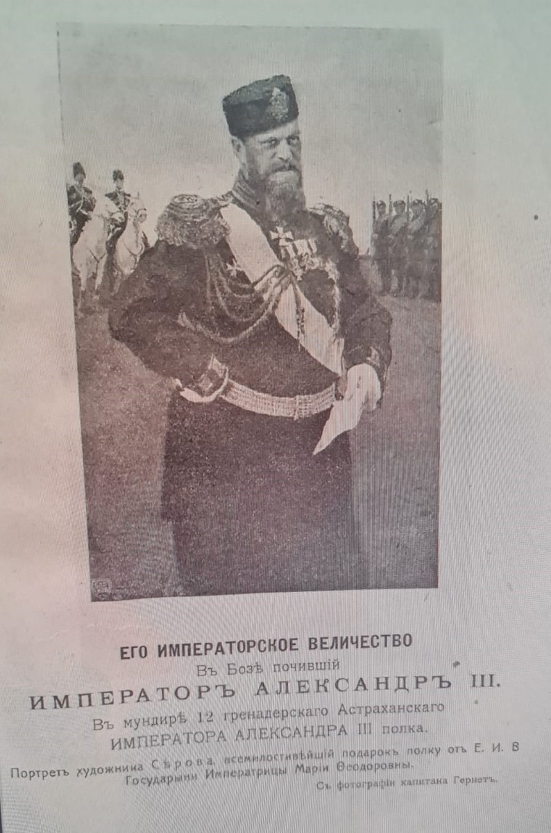 ЕГО ИМПЕРАТОРСКОЕ ВЕЛИЧЕСТВО В Бозе почивший ИМПЕРАТОР АЛЕКСАНДР III. В мундире 12 гренадерскаго Астраханскаго ИМПЕРАТОРА АЛЕКСАНДРА III полка. Портрет художника Серова, всемилостивший подарок полку от Е. И. В. Государыни Императрицы Марии Феодоровны. С фотографии капитана Гернет. Зубарев Ф.И. Памятка 12 гренадерского Астраханского Императора Александра III полка / Сост. по полковым источникам подполк. Ф. Зубарев. — Москва : типо-лит. Б.О. Смирновой, 1910. — 120 с. ил.; 21. — (Юбилей государевых гренадер. 1900-1910). https://rusneb.ru/catalog/000200_000018_v19_rc_2063191/