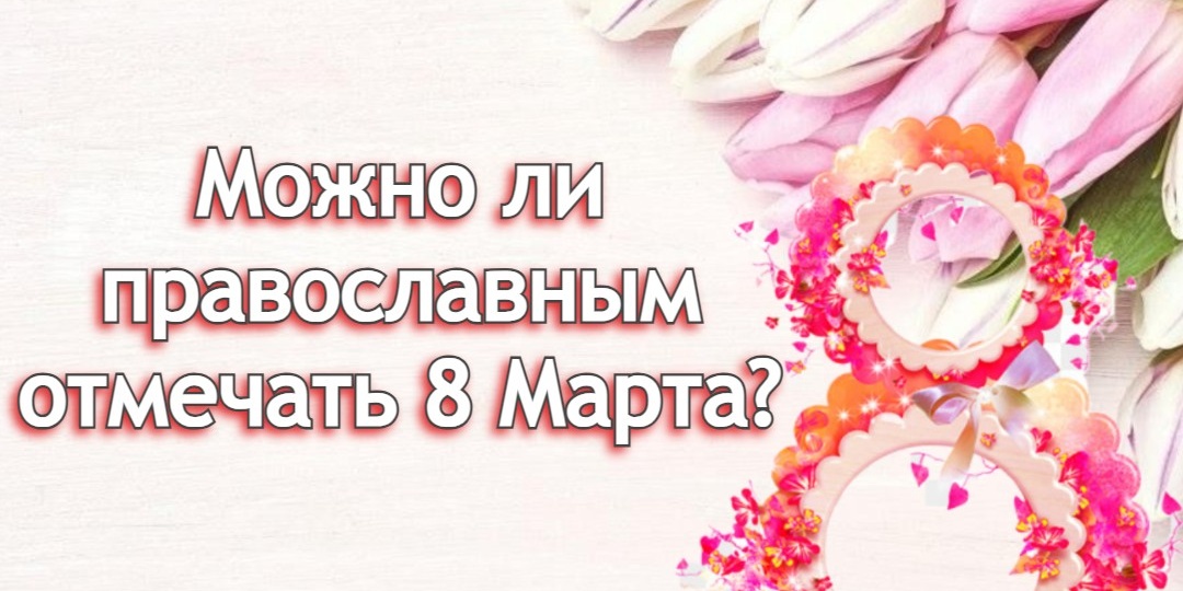 Можно ли православным отмечать 8 Марта?