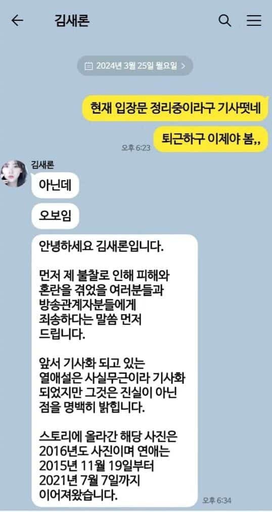   Ким Сэ Рон 
📅 Понедельник, 25 марта 2024 года 
💬 Сообщение: 
«Сейчас вышла статья, что ты готовишь заявление.»   
«Заканчиваю работу, теперь уже весна,,,»   
👤 Ким Сэ Рон: 
«Нет.»   
«О боже.»   
«Здравствуйте, это Ким Сэ Рон. 
Прежде всего, хочу принести извинения всем, кто пострадал и столкнулся с трудностями из-за моей неосмотрительности, а также людям из индустрии вещания. 
Что касается слухов о моих отношениях, которые сейчас обсуждаются в статьях, то они не соответствуют действительности, и я хочу это чётко прояснить. 
Фото, опубликованное в сторис, было сделано в 2016 году, а мои отношения длились с 19 ноября 2015 года по 7 июля 2021 года.»