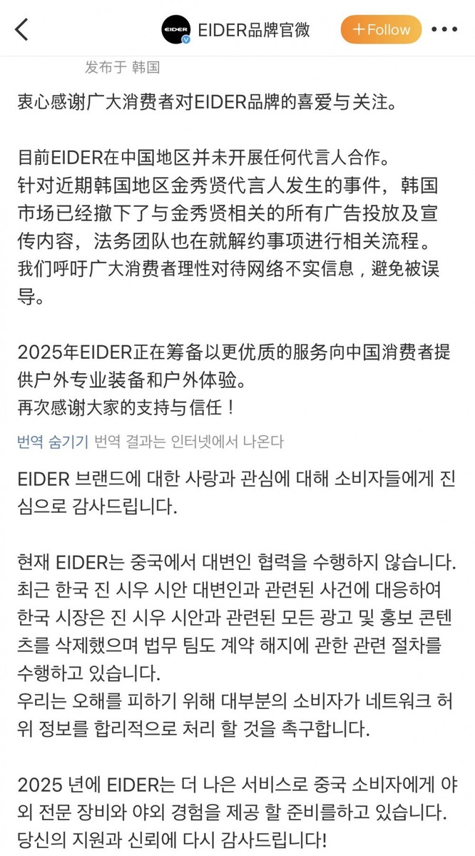    Искренне благодарим всех потребителей за любовь и внимание к бренду EIDER.   
 
В настоящее время EIDER не ведёт никакого сотрудничества с представителями в Китае.   
 
В связи с недавними событиями, касающимися корейского представителя Ким Су Хёна,   
весь рекламный и промоконтент с его участием уже удалён с корейского рынка.   
Юридическая команда также проводит соответствующие процедуры по расторжению контракта.   
 
Мы призываем потребителей воспринимать интернет-информацию разумно   
и не поддаваться на ложные слухи, чтобы избежать введения в заблуждение.   
 
В 2025 году EIDER готовит улучшенный сервис для китайских потребителей,   
в том числе — профессиональную одежду для активного отдыха и впечатления от природы.   
 
Ещё раз благодарим всех за вашу поддержку и доверие!