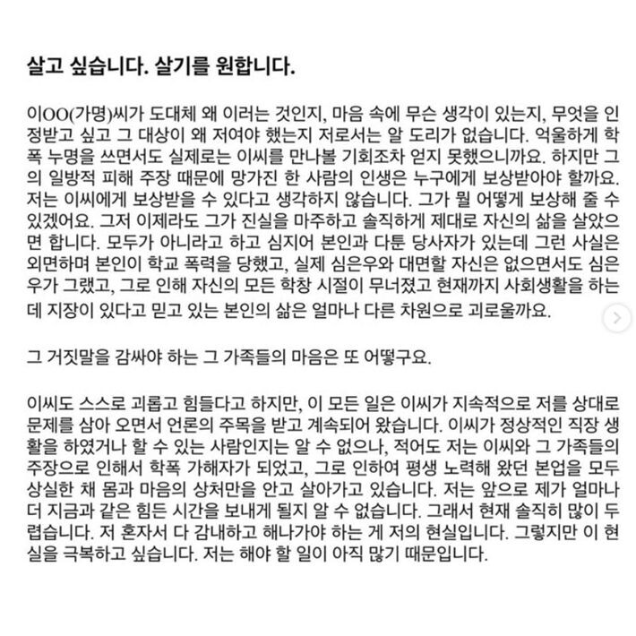   Я просто хочу жить. Я на самом деле хочу жить. 
Я не понимаю, что движет ЛиОО (псевдоним), какие у неё мысли, почему она всё это делает, кого хотела наказать, какую информацию донести и зачем выбрала именно меня. Я до сих пор не знаю. После того, как она повесила на меня ярлык насильницы, я так и не получила возможности даже просто встретиться с ней.   
Но кто компенсирует разрушенную жизнь человека из-за ложного обвинения? Кто понесёт за это ответственность? Я не думаю, что она сможет это компенсировать. А если и сможет — каким образом?   
Теперь я хочу, чтобы она хотя бы честно взглянула в глаза правде и начала по-настоящему жить своей жизнью.   
Она утверждает, что всё происходило не с ней, а с кем-то другим. Более того, она говорит, что была жертвой школьной травли. Но на самом деле она ни разу не показала никаких доказательств. Я, Шим Ын У, оказалась той, кто стал символом насилия, хотя на деле я — жертва.   
Она разрушила все мои школьные воспоминания. Сейчас она живёт обычной социальной жизнью, верит, что права, — но насколько в другой реальности она существует по сравнению с тем, что переживаю я?   
А каково это — быть семьёй человека, который должен молча сносить такую ложь?   
ЛиОО говорит, что ей тяжело, что она страдает от мук совести. Но ведь именно она продолжала обращаться в прессу, формируя общественное мнение и привлекая к себе внимание.   
Я не знаю, может ли она сейчас спокойно работать и вести обычную жизнь, но по крайней мере, из-за неё и её семьи я стала “агрессором”, и моя жизнь, которую я так долго строила, оказалась разрушена.   
Я живу с ранами на душе, которые, возможно, никогда не заживут.   
Я не знаю, сколько ещё времени мне придётся жить в этом аду. Сейчас я чувствую себя очень одинокой и напуганной. Это моя реальность: мне приходится бороться с этим одной.   
Но несмотря ни на что, я хочу преодолеть это.   
Потому что у меня ещё много дел, которые я должна сделать.