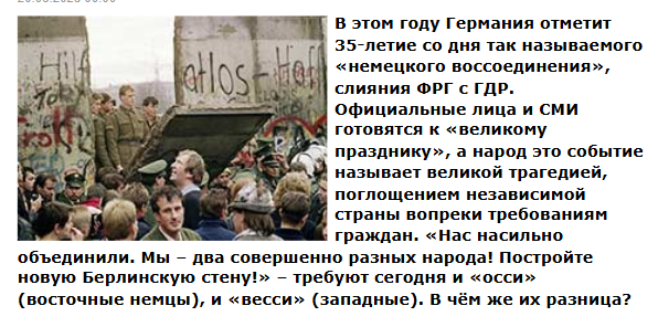 В этом году Германия отметит 35-летие со дня так называемого «немецкого воссоединения», слияния ФРГ с ГДР. Официальные лица и СМИ готовятся к «великому празднику», а народ это событие называет великой трагедией, поглощением независимой страны вопреки требованиям граждан. «Нас насильно объединили. Мы – два совершенно разных народа! Постройте новую Берлинскую стену!» – требуют сегодня и «осси» (восточные немцы), и «весси» (западные). В чём же их разница?
