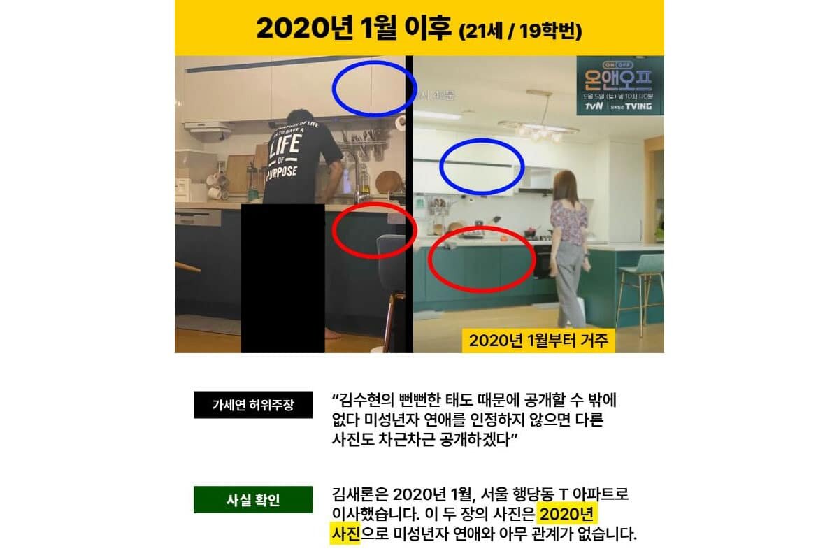   2020년 1월 이후 (21세 / 19학번) 
После января 2020 года (21 год / курс поступления 2019) 
 
가세연 허위주장 
Ложное утверждение Гасеён 
“Ким Су Хён의 뻔뻔한 태도 때문에 공개할 수 밖에 없다   
미성년자 연애를 인정하지 않으면 다른 사진도 차근차근 공개하겠다”   
«Из-за наглого поведения Ким Су Хёна мы вынуждены опубликовать это.   
Если он не признает отношения с несовершеннолетней, мы будем поэтапно выкладывать и другие фото»   
 
사실 확인 
Проверка фактов 
Ким Сэ Рон은 2020년 1월, 서울 행당동 T 아파트로 이사했습니다.   
В январе 2020 года Ким Сэ Рон переехала в квартиру T в районе Хэндан-дон, Сеул.   
Эти два фото были сделаны в 2020 году и не имеют никакого отношения к отношениям с несовершеннолетней.
