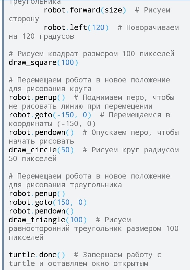 import turtle  # Импортируем модуль turtle для рисования

# Настраиваем экран
screen = turtle.Screen()
screen.title("Робот-рисовальщик")  # Заголовок окна
screen.bgcolor("white")  # Цвет фона

# Создаем экземпляр черепашки (робота)
robot = turtle.Turtle()
robot.speed(2)  # Устанавливаем скорость рисования

# Функция для рисования квадрата
def draw_square(size):
    for _ in range(4):  # Четыре стороны квадрата
        robot.forward(size)  # Рисуем сторону
        robot.right(90)  # Поворачиваем на 90 градусов

# Функция для рисования круга
def draw_circle(radius):
    robot.circle(radius)  # Рисуем круг с заданным радиусом

# Функция для рисования треугольника
def draw_triangle(size):
    for _ in range(3):  # Три стороны треугольника
        robot.forward(size)  # Рисуем сторону
        robot.left(120)  # Поворачиваем на 120 градусов

# Рисуем квадрат размером 100 пикселей
draw_square(100)

# Перемещаем робота в новое положение для рисования круга
robot.penup()  # Поднимаем перо, чтобы не рисовать линию при перемещении
robot.goto(-150, 0)  # Перемещаемся в координаты (-150, 0)
robot.pendown()  # Опускаем перо, чтобы начать рисовать
draw_circle(50)  # Рисуем круг радиусом 50 пикселей

# Перемещаем робота в новое положение для рисования треугольника
robot.penup()  
robot.goto(150, 0)  
robot.pendown()  
draw_triangle(100)  # Рисуем равносторонний треугольник размером 100 пикселей

turtle.done()  # Завершаем работу с turtle и оставляем окно открытым