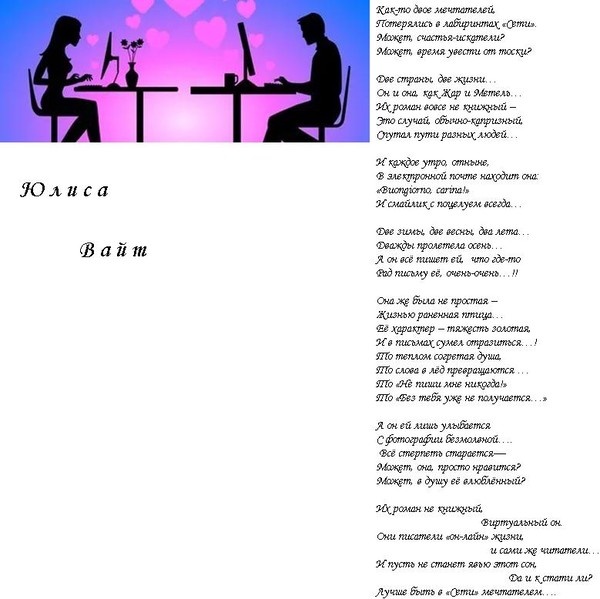 
Виртуальная любовь. Вариант первый
Юлиса Вайт
Как-то двое мечтателей,
Потерялись в лабиринтах «Сети».
Может, счастья-искатели?
Может, время увести от тоски?

Две страны, две жизни…
Он и она, как Жар и Метель…
Их роман вовсе не книжный –
Это случай, обычно-капризный,
Спутал пути разных людей…

И каждое утро, отныне,
В электронной почте находит она:
«Buongiorno, carina!»
И смайлик с поцелуем всегда…

Две зимы, две весны, два лета…
Дважды пролетела осень…
А он всё пишет ей,  что где-то
Рад письму её, очень-очень…!!

Она же была не простая –
Жизнью раненная птица…
Её характер – тяжесть золотая,
И в письмах сумел отразиться…!
То теплом согретая душа,
То слова в лёд превращаются …
То «Не пиши мне никогда!»
То «Без тебя уже не получается…»

А он ей лишь улыбается
С фотографии безмолвной….
 Всё стерпеть старается—
Может, она, просто нравится?
Может, в душу её влюблённый?

Их роман не книжный,
                Виртуальный он.
Они писатели «он-лайн» жизни,
                и сами же читатели…
И пусть не станет явью этот сон,
                Да и к стати ли?
Лучше быть в «Сети» мечтателем….


© Copyright: Юлиса Вайт, 2024
Свидетельство о публикации №124092602364