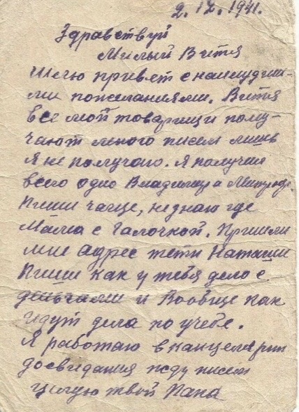 Здравствуй, милый Витя. Шлю привет с наилучшими пожеланиями. Витя, все мои товарищи получают много писем, лишь я не получаю. Я получил всего одно — Владимира Митрофановича. Пиши чаще, не знаю, где мама с Галочкой. Пришли мне адрес тёти Наташи. Пиши, как у тебя дело с деньгами и вообще как идут дела по учёбе. Я работаю в канцелярии. До свидания, жду писем.

Твой папа.