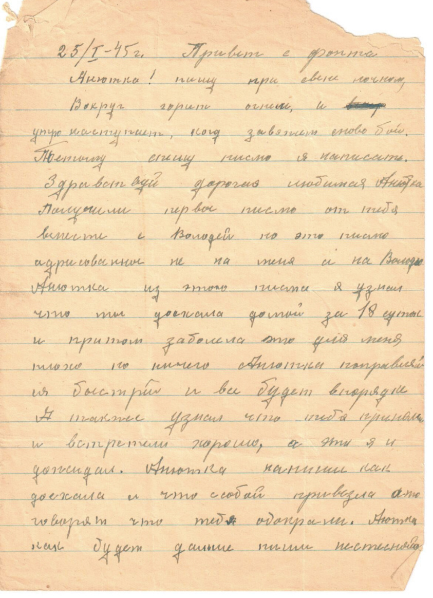 25.01.45 г.
Привет с фронта, Анютка!
Пишу при свете ночном. Вокруг горит огнём, и утро наступит, когда завяжется снова бой. Здравствуй, дорогая, любимая Анютка. Получили первое письмо от тебя вместе с Володей, но это письмо адресовано не на меня, а на Володю. Анютка, из этого письма я узнал, что ты доехала домой за 18 суток и притом заболела. Это для меня плохо, но ничего, Анютка, поправляйся быстрей, и всё будет в порядке. А также узнал, что тебя приняли и встретили хорошо, а это я и ожидал. Анютка, напиши, как доехали и что с собой привезла, а то говорят, что тебя обокрали.

Анюта, как будет дальше, пиши не стесняйся.