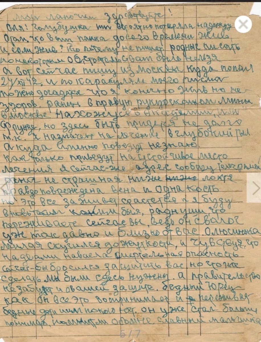 Мои лапочки, здравствуйте! Оля! Голубушка, ты, вероятно, потеряла надежду о том, что ваш папка до сего времени жив, и если жив, то почему не пишет. Родные, писать по некоторым обстоятельствам было нельзя, а вот сейчас пишу из Москвы куда попал 24 XII 42 г., и по каракулям моего письма можно догадаться, что я, конечно, жив, но не здоров. Ранен в правую руку осколком мины, в Москве нахожусь в академии Фрунза, но здесь быть придётся недолго, так как я назначен на лечение в глубокий тыл, а куда именно повезут не знаю. Как только привезут на устойчивое место лечения, я сейчас же адрес сообщу телеграммой. Рана не страшная, ниже локтя, правда повреждена вена и одна кость, но это всё заживёт, срастётся и я буду вновь таким каким был, роднуши, что переживаете сейчас вы, ведь он сволочь уж так давно и близко от вас. Олюсинька, милая, соскучился до жуткости и чувствую, что над вами нависла смертельная опасность, сейчас бы бросился защищать вас, но что же сделать, мы были здесь нужны, а правительство не забудет и о вашей защите. Бедный Юрец, как он всё это воспринимает и переживает, бедные дети, им покоя нет. Он уже стал больше понимать, славный мальчишка. Попасть сейчас домой не приходиться и думать, а как хотелось бы видеть вас, обнять, расцеловать, родные, и видеть вас всех, все ли живы? Здесь звонил Пичугину, он на одном немаловажном заводе директором. Дозвонился, в разговоре коснулся о маленькой посылочке, которую я обещал компенсировать, он обещал, но обещанного ждут годами, в чём я теперь очень уверен, у него есть возможность, дал не бесплатно, деньги у меня есть, а на большую посылку, но все друзья до чёрного дня. Люсенька! Будешь писать по адресу, который я вышлю. Описывай всё подробней, как живут наши все, вот всё, привет всем, персонально перечислять не буду. Как живет старик Папа? Крепко крепко обнимаю и целую. Ваш папка. 

30 XII 42 г. Ранен в правую руку, пишу левой, Васька.

