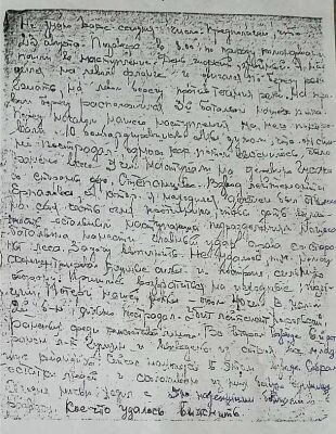 Последнее неоконченное письмо:

Не знаю, какое сегодня число. Предполагаю, что 23 августа. Позавчера в 8.00 по приказу командира пошли в наступление. День жаркий, знойный. Я находился на левом фланге и двигался по берегу реки Гжать, на левом берегу против течения реки. На правом берегу расположился 3-й батальон нашего полка. Перед началом нашего наступления на него пикировали 10 бомбардировщиков. Мы думали, что он сильно пострадал, однако, как потом выяснилось, было ранено всего 5 человек. Наступали на деревню Гусаки со стороны дер. Степанцево. Взвод лейтенанта Ерпалова, с которым я находился, должен был отвлекать на себя часть огня противника, чтобы дать возможность остальным наступающим подразделениям нашего батальона нанести главный удар справа со стороны леса. Задачу выполнить не удалось, так как немец сконцентрировал крупные силы и построил сильную оборону. Пришлось возвратиться на исходные позиции. Потери нашей роты – около 40 человек. В целом 2-й батальон сильно пострадал. Убит лейтенант Хорольский, раненых среди комсостава много. Во 2-м взводе 6-й роты ранен лейтенант Гущин и выведены из строя все младшие командиры. Сейчас нахожусь в этом взводе. Собрал остатки людей и сколачиваю из них боевую единицу. Сегодня ночью ходил с 5-6 надёжными бойцами в разведку. Кое-что удалось выяснить. 