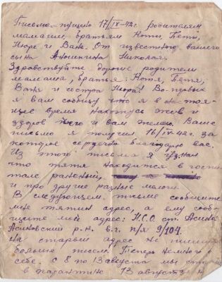 Письмо пущено 17/IX-42 г. родителям. 

Мамаше, братьям, Косте, Пете, Нюре и Ване. От известного вашего сына, Аношкина Николая. 

Здравствуйте, дорогие родители. Мамаша, братья: Костя, Петя, Ваня и сестра Нюра! Во-первых, я вам сообщу, что я в настоящее время нахожусь жив и здоров, чего и вам желаю. Ваше письмо я получил 16/IV-42 г., за которое сердечно благодарю вас. Из этого письма я узнал, что тятя находится в госпитале раненый и про другие разные мелочи. В следующем письме сообщите мне тятин адрес, а ему сообщите мой адрес: Н. С. О., ст. Асино, Асиновский р-н, в. г. п/я 9/104. 

На старый адрес не пишите больше писем. Теперь немного о себе. С 8 по 13 августа мы стояли в карантине, 13 августа нас обмундировали и 15 августа нас послали в колхозы. Я работал с 15 августа до 10 сентября в кх-зе «Правильный путь», а теперь нас начали обучать. Учусь в АВПУ на ком-состав. Мама, прошу тебя обо мне не беспокоиться, я живой буду, не помру, но письма пишите почаще мне письма. Писать некогда, это письмо я написал, когда был в наряде дежурным по роте. Зачислен снова во 2-й стрелковый б-н. 5 рота. Всё, напишите ответ. Адрес мой: Н. С. О., ст. Асино, в. г. п/я 9/104 Аношкину Н. А. Ваш сын. 

Н. С. О. Титовский р-н, ст. Плотниково, с/х «Ударник». Аношкиной А. П.