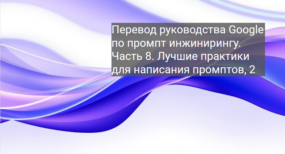 Перевод руководства Google по промпт инжинирингу. Часть 8. Лучшие практики для написания промптов, 2