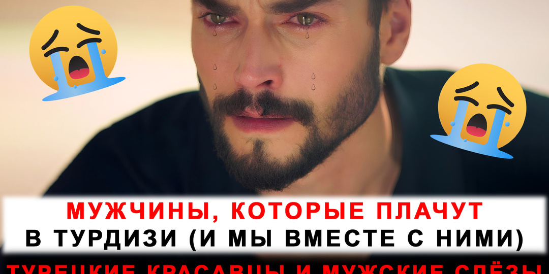 Слёзы - их оружие: мужчины, которые плачут в турецких сериалах (и мы вместе с ними)!