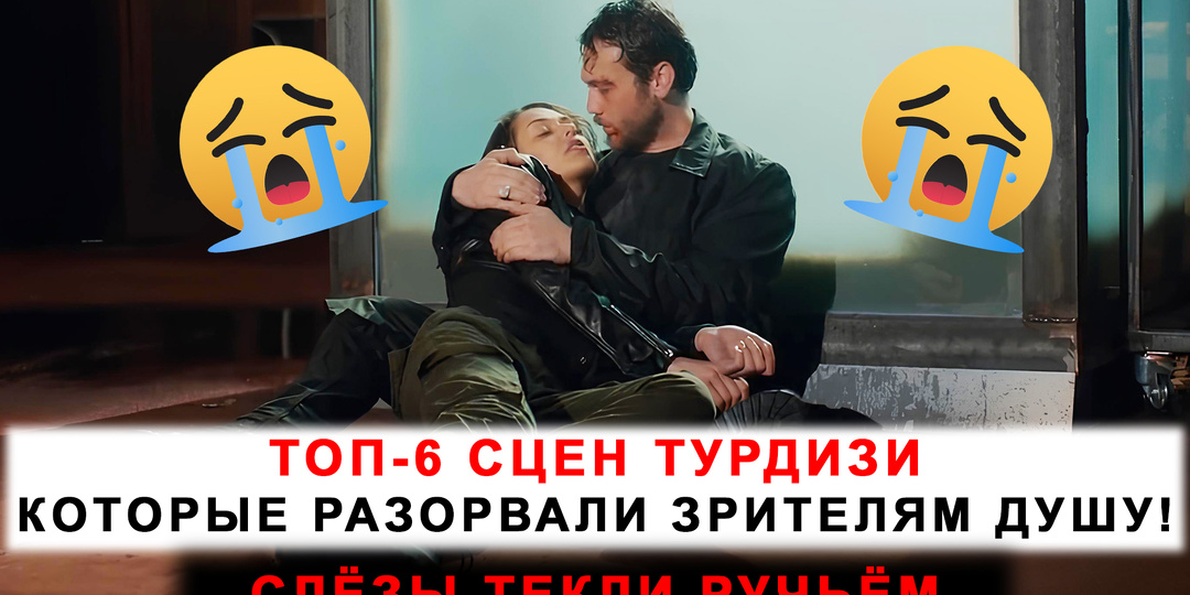 Слёзы текли ручьём: ТОП-6 сцен турдизи, которые разорвали зрителям душу!