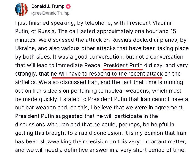 Я только что закончил разговор по телефону с президентом России Владимиром Путиным. Разговор длился примерно один час и 15 минут. Мы обсудили нападение Украины на пристыкованные самолеты России, а также различные другие атаки, которые происходят с обеих сторон. Это был хороший разговор, но не тот разговор, который приведет к немедленному Миру. Президент Путин действительно сказал, и очень решительно, что ему придется ответить на недавнюю атаку на аэродромы.