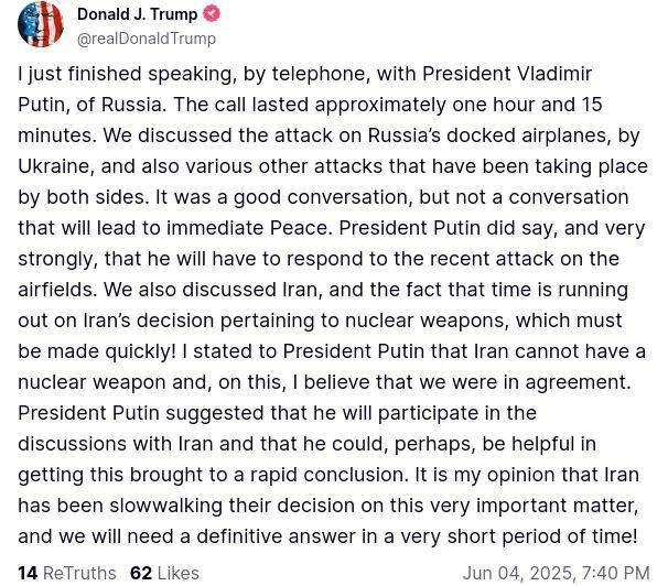 ️️️❗️️️️Трамп: Я только что закончил телефонный разговор с президентом России Владимиром Путиным. Разговор длился примерно час и 15 минут. Мы обсудили атаку Украины на пришвартованные самолёты России, а также различные другие атаки, которые происходят с обеих сторон. Это был хороший разговор, но не тот, который приведёт к немедленному миру. Президент Путин действительно сказал, и очень твёрдо, что ему придётся ответить на недавнюю атаку на аэродромы. Мы также обсудили Иран и тот факт, что время на принятие Ираном решения, касающегося ядерного оружия, истекает, и это решение должно быть принято быстро! Я заявил президенту Путину, что Иран не может иметь ядерное оружие, и в этом, я считаю, мы были согласны. Президент Путин предложил, что примет участие в переговорах с Ираном и, возможно, сможет помочь в быстром завершении этого вопроса. По моему мнению, Иран слишком медлит с принятием решения по этому очень важному вопросу, и нам потребуется окончательный ответ в очень короткие сроки