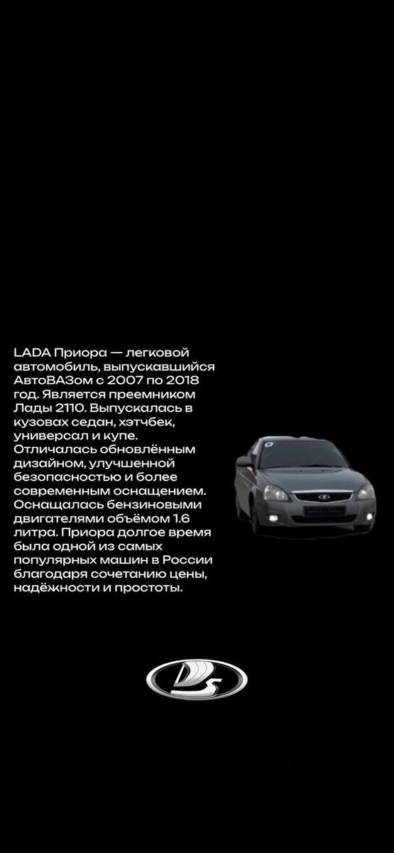 Идея создания LADA Priora зародилась на базе опытной модели "Проект 2170", представленной на Московском автосалоне в 2003 году. "Проект 2170" стал прототипом для последующего серийного производства, и его внешний стиль, разработанный дизайнером Сергеем Тарановым, был взят за основу при создании Priora. 
Внешний вид Priora, особенно в профиль, изначально был схож с "десяткой" (VAZ-2110), но, тем не менее, положительная реакция публики на Московском автосалоне подтолкнула АвтоВАЗ к подготовке серийного производства. 
Позднее, для разработки интерьера Priora была привлечена итальянская инжиниринговая компания. 
Приор также выпускался в удлинённой версии Priora Premier (ВАЗ-21708), с увеличенным на 175 мм базовым седаном, согласно Википедии. 
Мелкосерийное производство LADA Priora Premier велось тольяттинской компанией ЗАО "Супер-Авто" с ноября 2008 года согласно Википедии. 
За период с 2007 по 2017 год было выпущено 953,4 тысячи автомобилей LADA Priora, включающие седаны, хэтчбеки и универсалы