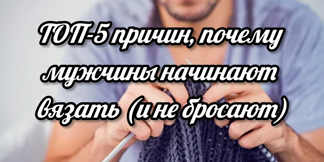 ТОП-5 причин, почему мужчины начинают вязать (и не бросают)