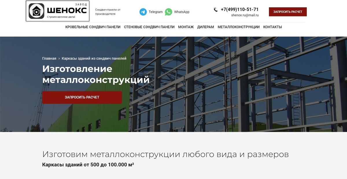 МЕТАЛЛОКОНСТРУКЦИИ https://panel.shenox.ru/karkasy-zdaniy-iz-sendvich-paneley/

Изготовим металлоконструкции любого вида и размеров.
Каркасы зданий от 500 до 100.000 м².

Типы каркасов зданий.

1. ОДНОПРОЛЕТНЫЕ БЕЗ ПРОМЕЖУТОЧНЫХ КОЛОНН
Такие решения хорошо подходят для производственных площадей, сельскохозяйственных зданий и многих других, требующих открытых пространств.

2. МНОГОПРОЛЕТНЫЕ С ПРОМЕЖУТОЧНЫМИ КОЛОННАМИ
Такие решения по цене дешевле, но сужают возможности применения.
Ширина до 72 м. Длина неограниченна.

3. ОДНОСКАТНЫЕ ОДНОПРОЛЕТНЫЕ И МНОГОПРОЛЕТНЫЕ
Ширина до 30м. Длина неограниченна.

4. КОНСТРУКЦИИ С МЕЖЭТАЖНЫМ ПЕРЕКРЫТИЕМ
Комплексные решения: производство плюс офисные помещения. Либо торговые площади.
Вы можете купить металлоконструкции, как на основе наших типовых проектов, так и с учетом ваших индивидуальных потребностей. Наш проектный отдел готов разработать для Вас металлокаркас любых форм и размеров.

ШЕНОКС Строительство, монтаж каркасы зданий, ангаров, складов из сэндвич панелей под ключ цена Москва.
Строительство быстровозводимых зданий, дома из сэндвич панелей под ключ цена за м2. Стоимость монтажа сэндвич панелей. Сколько стоит построить магазин, торговый павильон.

строительство из сэндвич панелей, строительство павильонов, ангар из сэндвич панелей, ангар сэндвич панели, ангары из сэндвич панелей, быстровозводимые ангары, быстровозводимый ангар, построить ангар, построить ангары, склад из сэндвич панелей, стоимость склада, быстровозводимые склады, строительство складов, здание из сэндвич панелей, здания из сэндвич панелей, модульные здания, каркасное здание, строительство зданий, быстровозводимые здания, конструкции из сэндвич панелей, дом из сэндвич панелей, построить дом, дома из сэндвич панелей, сэндвич панели для строительства, помещение из сэндвич панелей, постройка из сэндвич панелей, готовые комплекты из сэндвич панелей, магазин из сэндвич панелей, построить сэндвич панелей, торговый павильон из сэндвич панелей