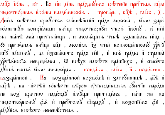 Тропарь Владимирской иконе Божией Матери, глас 4.

Днесь светло красуется славнейший град Москва, яко зарю солнечную восприимши, Владычице, чудотворную Твою икону, к нейже мы ныне притекающе и молящеся, Тебе взываем сице: о, пречудная Владычице Богородице, молися из Тебе воплощенному Христу Богу нашему, да избавит град сей и вся грады и страны христианския невредимы от всех навет вражиих, и спасет души наша, яко Милосерд.

Кондак, глас 8.

Взбранной Воеводе победительная, яко избавльшеся от злых пришествием Твоего честнаго образа, Владычице Богородице, светло сотворяем празднество сретения Твоего и обычно зовем Ти: радуйся, Невесто Неневестная.