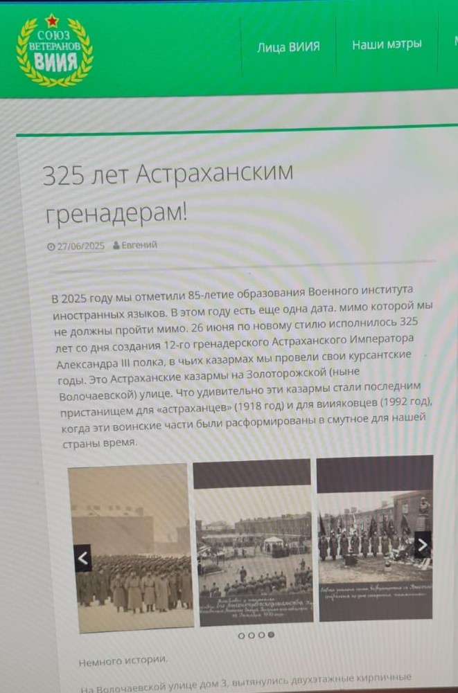 Поздравление Союза ветеранов Военного института иностранных языков с 325-летием 12-го гренадерского Астраханского Императора Александра III полка (1700 - 1918) от 27 июня 2025 года. Источник: Сайт общественной организации РОО «Союз ветеранов Военного института иностранных языков». "В 2025 году мы отметили 85-летие образования Военного института иностранных языков. В этом году есть еще одна дата. мимо которой мы не должны пройти мимо. 26 июня по новому стилю исполнилось 325 лет со дня создания 12-го гренадерского Астраханского Императора Александра III полка, в чьих казармах мы провели свои курсантские годы. Это Астраханские казармы на Золоторожской (ныне Волочаевской) улице. Что удивительно эти казармы стали последним пристанищем для «астраханцев» (1918 год) и для виияковцев (1992 год), когда эти воинские части были расформированы в смутное для нашей страны время". Ссылка: https://vkimo.com/325-2/