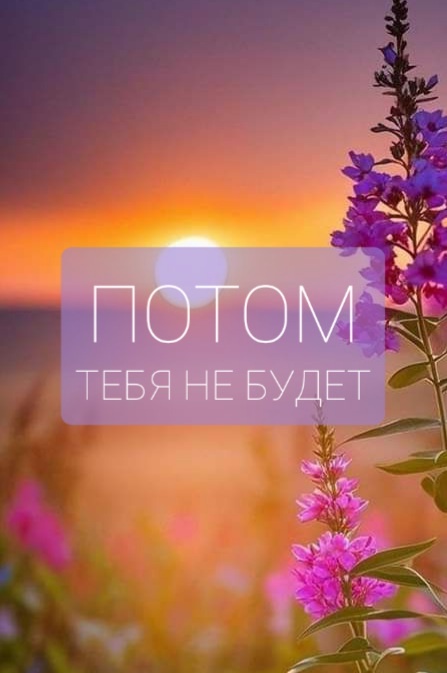 Потом тебя не будет.