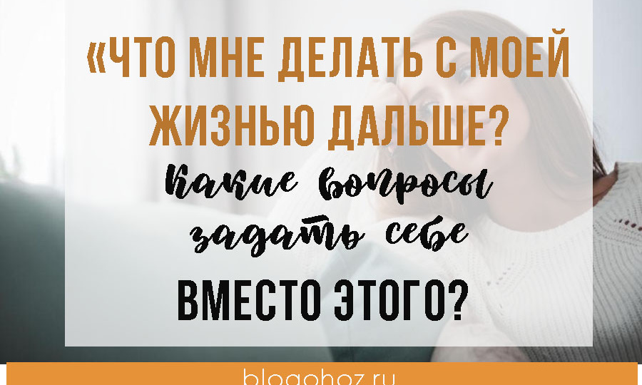 «Что мне делать с моей жизнью дальше?» Какие вопросы задать себе ВМЕСТО этого?