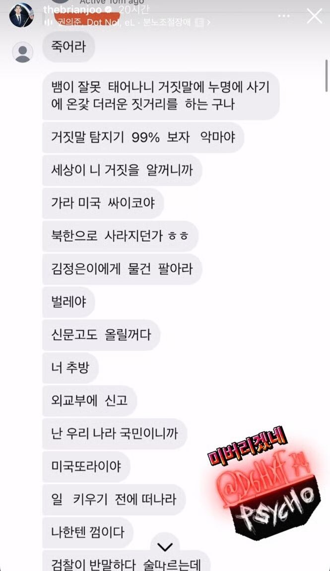   죽어라 
Сдохни.   
뱀의 잘못 태어나니 거짓말에 누명에 사기에 온갖 더러운 짓거리를 하는구나 
Раз ты родился змеёй, неудивительно, что врёшь, обманываешь и творишь всякую грязь.   
거짓말 탐지기 99% 보자 악마야 
Детектор лжи покажет 99%, ты дьявол.   
세상이 니 거짓을 알겠니까 
Мир узнает о твоей лжи.   
가라 미국 싸이코야 
Убирайся в США, псих.   
북한으로 사라지던가 ㅎㅎ 
Или исчезни в Северной Корее, хаха.   
김정은에게 물건 팔아라 
Продавай свои вещи Ким Чен Ыну.   
벌레야 
Тварь.   
신문고도 올릴꺼다 
Я опубликую это в СМИ.   
너 추방 
Тебя депортируют.   
외교부에 신고 
Я сообщу в МИД.   
난 우리 나라 국민이니까 
Я гражданин этой страны.   
미국또라이야 
Ты американский псих.   
일 키우기 전에 떠나라 
Уходи, пока дело не стало серьёзным.   
나한텐 껌이다 
Для меня ты как жвачка (ничтожество).   
검찰이 반말하다 술따르는데 
Прокуратура тебе будет грубить, пока ты наливаешь им выпивку (подразумевается унижение).